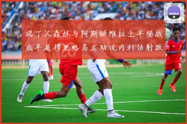 诺丁汉森林与阿斯顿维拉上半场战成平局穆里略乌龙助攻内科劲射扳平比分