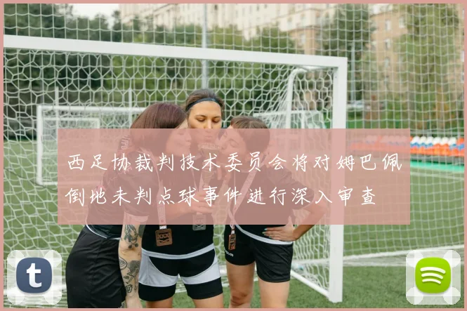 西足协裁判技术委员会将对姆巴佩倒地未判点球事件进行深入审查