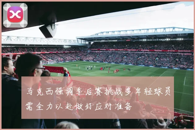 马克西强调季后赛挑战多年轻球员需全力以赴做好应对准备