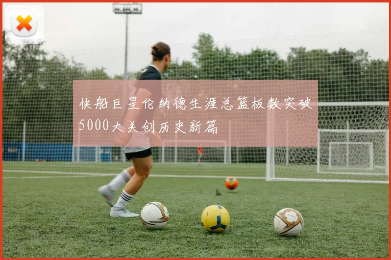 快船巨星伦纳德生涯总篮板数突破5000大关创历史新篇