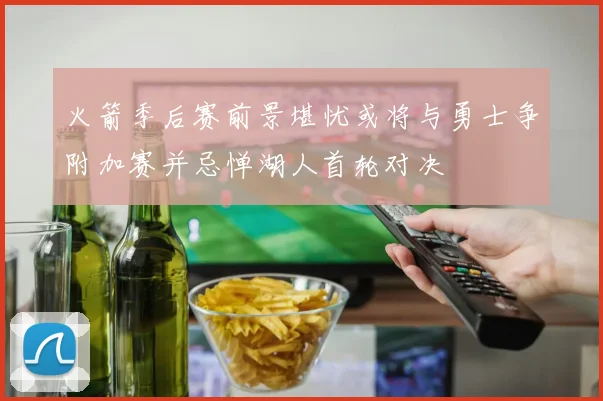 火箭季后赛前景堪忧或将与勇士争附加赛并忌惮湖人首轮对决