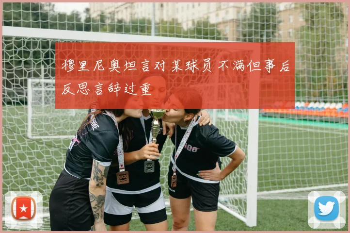 穆里尼奥坦言对某球员不满但事后反思言辞过重