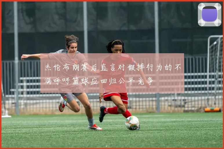 杰伦布朗赛后直言对假摔行为的不满呼吁篮球应回归公平竞争