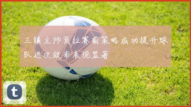 三镇主帅莫拉赛前策略成功提升球队进攻效率表现显著