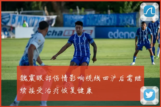 魏震眼部伤情影响视线回沪后需继续接受治疗恢复健康