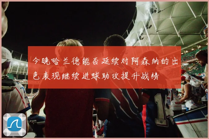 今晚哈兰德能否延续对阿森纳的出色表现继续进球助攻提升战绩
